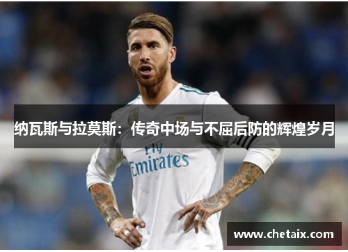 纳瓦斯与拉莫斯：传奇中场与不屈后防的辉煌岁月